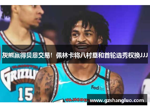 灰熊赢得贝恩交易!佩林卡将八村塁和首轮选秀权换JJJ